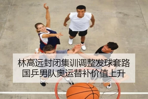 林高远封闭集训调整发球套路 国乒男队奥运替补价值上升