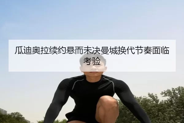 瓜迪奥拉续约悬而未决曼城换代节奏面临考验